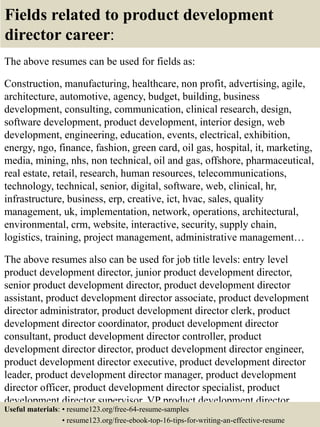 Fields related to product development
director career:
The above resumes can be used for fields as:
Construction, manufacturing, healthcare, non profit, advertising, agile,
architecture, automotive, agency, budget, building, business
development, consulting, communication, clinical research, design,
software development, product development, interior design, web
development, engineering, education, events, electrical, exhibition,
energy, ngo, finance, fashion, green card, oil gas, hospital, it, marketing,
media, mining, nhs, non technical, oil and gas, offshore, pharmaceutical,
real estate, retail, research, human resources, telecommunications,
technology, technical, senior, digital, software, web, clinical, hr,
infrastructure, business, erp, creative, ict, hvac, sales, quality
management, uk, implementation, network, operations, architectural,
environmental, crm, website, interactive, security, supply chain,
logistics, training, project management, administrative management…
The above resumes also can be used for job title levels: entry level
product development director, junior product development director,
senior product development director, product development director
assistant, product development director associate, product development
director administrator, product development director clerk, product
development director coordinator, product development director
consultant, product development director controller, product
development director director, product development director engineer,
product development director executive, product development director
leader, product development director manager, product development
director officer, product development director specialist, product
development director supervisor, VP product development director…
Useful materials: • resume123.org/free-64-resume-samples
• resume123.org/free-ebook-top-16-tips-for-writing-an-effective-resume
 