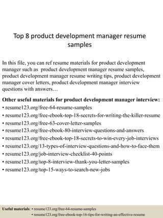 Top 8 product development manager resume
samples
In this file, you can ref resume materials for product development
manager such as product development manager resume samples,
product development manager resume writing tips, product development
manager cover letters, product development manager interview
questions with answers…
Other useful materials for product development manager interview:
• resume123.org/free-64-resume-samples
• resume123.org/free-ebook-top-18-secrets-for-writing-the-killer-resume
• resume123.org/free-63-cover-letter-samples
• resume123.org/free-ebook-80-interview-questions-and-answers
• resume123.org/free-ebook-top-18-secrets-to-win-every-job-interviews
• resume123.org/13-types-of-interview-questions-and-how-to-face-them
• resume123.org/job-interview-checklist-40-points
• resume123.org/top-8-interview-thank-you-letter-samples
• resume123.org/top-15-ways-to-search-new-jobs
Useful materials: • resume123.org/free-64-resume-samples
• resume123.org/free-ebook-top-16-tips-for-writing-an-effective-resume
 