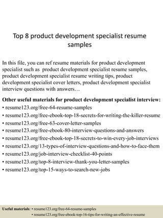 Top 8 product development specialist resume
samples
In this file, you can ref resume materials for product development
specialist such as product development specialist resume samples,
product development specialist resume writing tips, product
development specialist cover letters, product development specialist
interview questions with answers…
Other useful materials for product development specialist interview:
• resume123.org/free-64-resume-samples
• resume123.org/free-ebook-top-18-secrets-for-writing-the-killer-resume
• resume123.org/free-63-cover-letter-samples
• resume123.org/free-ebook-80-interview-questions-and-answers
• resume123.org/free-ebook-top-18-secrets-to-win-every-job-interviews
• resume123.org/13-types-of-interview-questions-and-how-to-face-them
• resume123.org/job-interview-checklist-40-points
• resume123.org/top-8-interview-thank-you-letter-samples
• resume123.org/top-15-ways-to-search-new-jobs
Useful materials: • resume123.org/free-64-resume-samples
• resume123.org/free-ebook-top-16-tips-for-writing-an-effective-resume
 