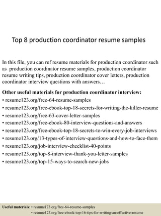 Top 8 production coordinator resume samples
In this file, you can ref resume materials for production coordinator such
as production coordinator resume samples, production coordinator
resume writing tips, production coordinator cover letters, production
coordinator interview questions with answers…
Other useful materials for production coordinator interview:
• resume123.org/free-64-resume-samples
• resume123.org/free-ebook-top-18-secrets-for-writing-the-killer-resume
• resume123.org/free-63-cover-letter-samples
• resume123.org/free-ebook-80-interview-questions-and-answers
• resume123.org/free-ebook-top-18-secrets-to-win-every-job-interviews
• resume123.org/13-types-of-interview-questions-and-how-to-face-them
• resume123.org/job-interview-checklist-40-points
• resume123.org/top-8-interview-thank-you-letter-samples
• resume123.org/top-15-ways-to-search-new-jobs
Useful materials: • resume123.org/free-64-resume-samples
• resume123.org/free-ebook-top-16-tips-for-writing-an-effective-resume
 