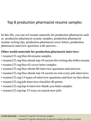 Top 8 production pharmacist resume samples
In this file, you can ref resume materials for production pharmacist such
as production pharmacist resume samples, production pharmacist
resume writing tips, production pharmacist cover letters, production
pharmacist interview questions with answers…
Other useful materials for production pharmacist interview:
• resume123.org/free-64-resume-samples
• resume123.org/free-ebook-top-18-secrets-for-writing-the-killer-resume
• resume123.org/free-63-cover-letter-samples
• resume123.org/free-ebook-80-interview-questions-and-answers
• resume123.org/free-ebook-top-18-secrets-to-win-every-job-interviews
• resume123.org/13-types-of-interview-questions-and-how-to-face-them
• resume123.org/job-interview-checklist-40-points
• resume123.org/top-8-interview-thank-you-letter-samples
• resume123.org/top-15-ways-to-search-new-jobs
Useful materials: • resume123.org/free-64-resume-samples
• resume123.org/free-ebook-top-16-tips-for-writing-an-effective-resume
 