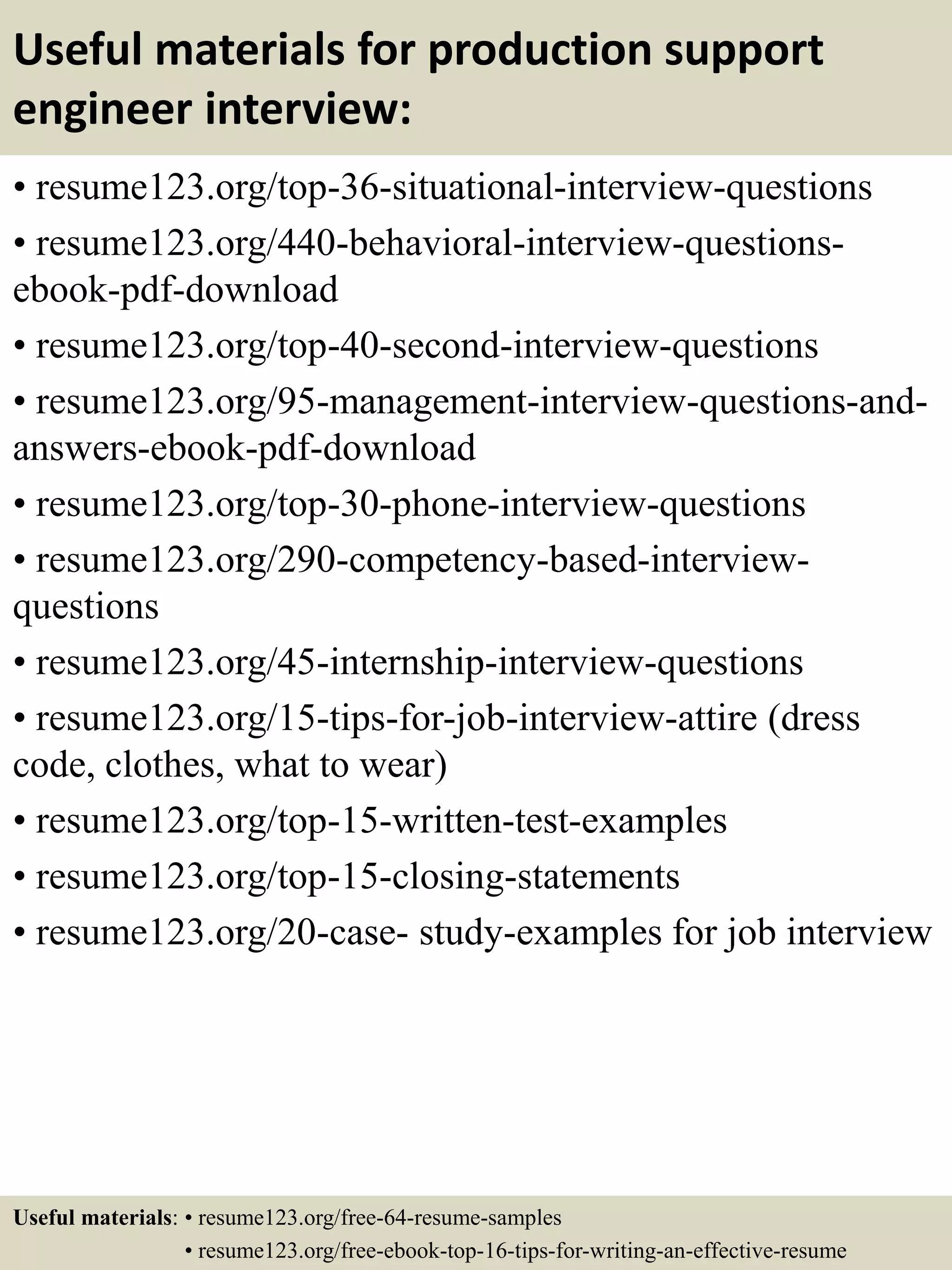 Useful materials for production support
engineer interview:
• resume123.org/top-36-situational-interview-questions
• resume123.org/440-behavioral-interview-questions-
ebook-pdf-download
• resume123.org/top-40-second-interview-questions
• resume123.org/95-management-interview-questions-and-
answers-ebook-pdf-download
• resume123.org/top-30-phone-interview-questions
• resume123.org/290-competency-based-interview-
questions
• resume123.org/45-internship-interview-questions
• resume123.org/15-tips-for-job-interview-attire (dress
code, clothes, what to wear)
• resume123.org/top-15-written-test-examples
• resume123.org/top-15-closing-statements
• resume123.org/20-case- study-examples for job interview
Useful materials: • resume123.org/free-64-resume-samples
• resume123.org/free-ebook-top-16-tips-for-writing-an-effective-resume
 