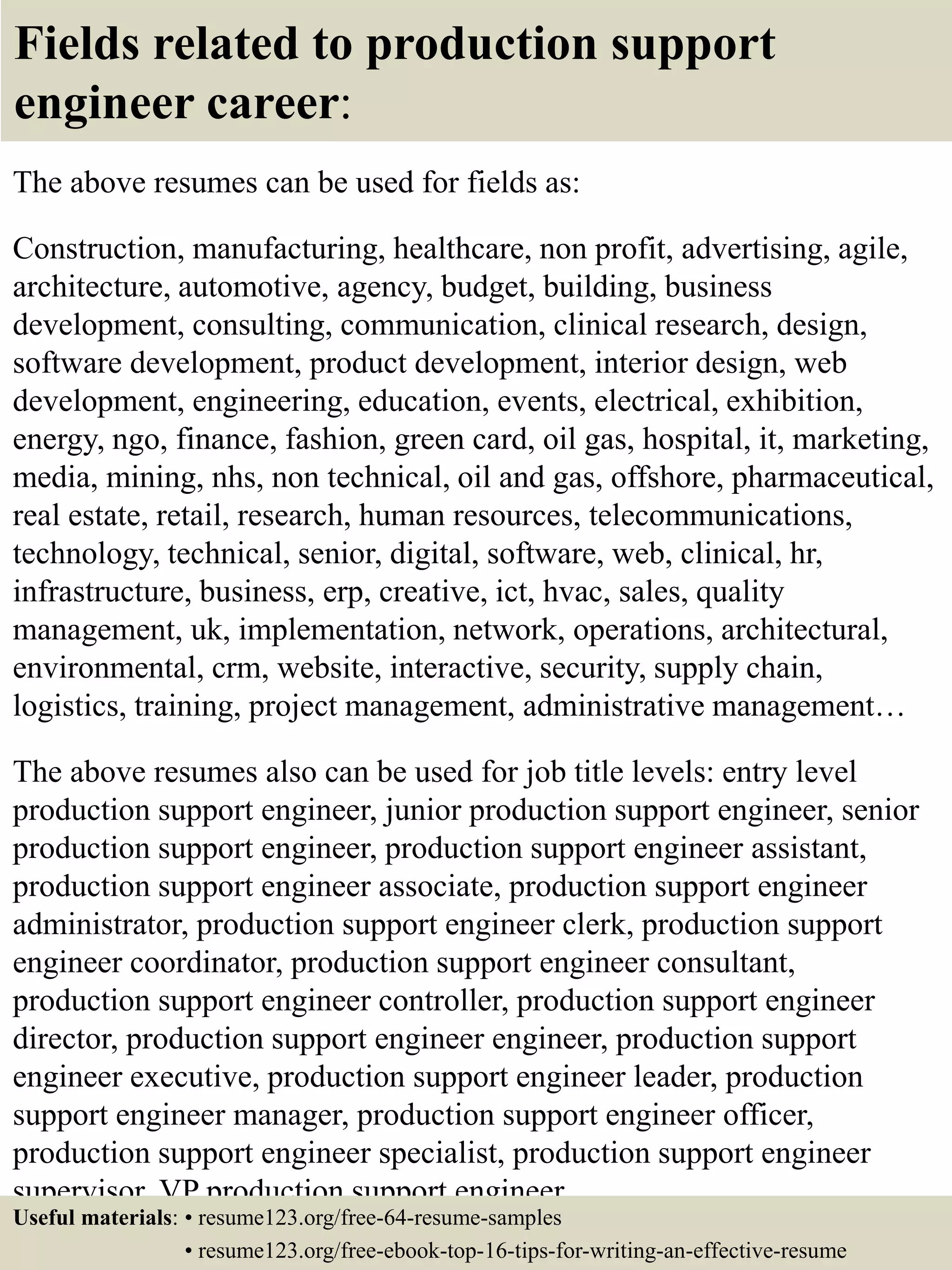 Fields related to production support
engineer career:
The above resumes can be used for fields as:
Construction, manufacturing, healthcare, non profit, advertising, agile,
architecture, automotive, agency, budget, building, business
development, consulting, communication, clinical research, design,
software development, product development, interior design, web
development, engineering, education, events, electrical, exhibition,
energy, ngo, finance, fashion, green card, oil gas, hospital, it, marketing,
media, mining, nhs, non technical, oil and gas, offshore, pharmaceutical,
real estate, retail, research, human resources, telecommunications,
technology, technical, senior, digital, software, web, clinical, hr,
infrastructure, business, erp, creative, ict, hvac, sales, quality
management, uk, implementation, network, operations, architectural,
environmental, crm, website, interactive, security, supply chain,
logistics, training, project management, administrative management…
The above resumes also can be used for job title levels: entry level
production support engineer, junior production support engineer, senior
production support engineer, production support engineer assistant,
production support engineer associate, production support engineer
administrator, production support engineer clerk, production support
engineer coordinator, production support engineer consultant,
production support engineer controller, production support engineer
director, production support engineer engineer, production support
engineer executive, production support engineer leader, production
support engineer manager, production support engineer officer,
production support engineer specialist, production support engineer
supervisor, VP production support engineer…
Useful materials: • resume123.org/free-64-resume-samples
• resume123.org/free-ebook-top-16-tips-for-writing-an-effective-resume
 