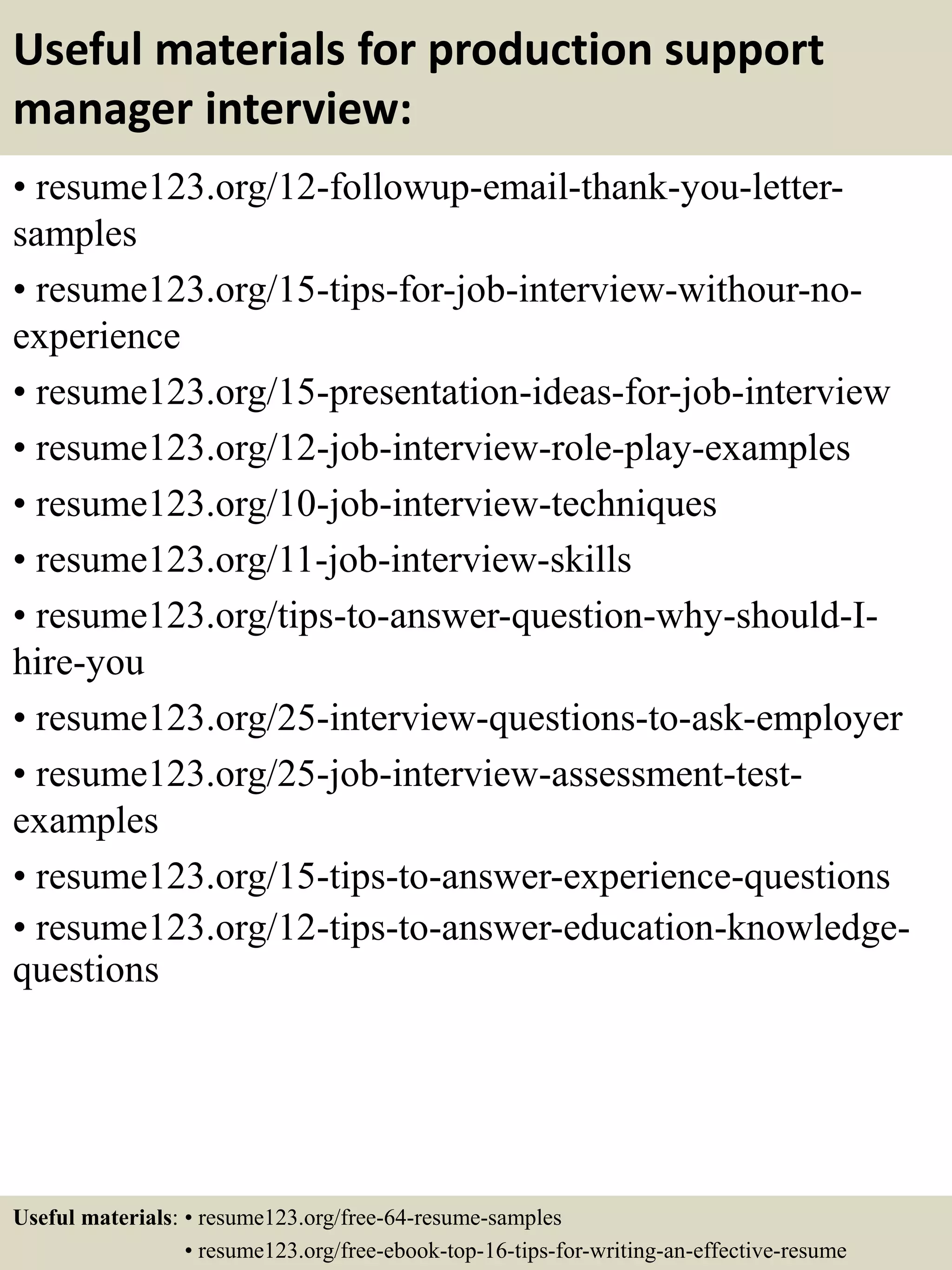 Useful materials for production support
manager interview:
• resume123.org/12-followup-email-thank-you-letter-
samples
• resume123.org/15-tips-for-job-interview-withour-no-
experience
• resume123.org/15-presentation-ideas-for-job-interview
• resume123.org/12-job-interview-role-play-examples
• resume123.org/10-job-interview-techniques
• resume123.org/11-job-interview-skills
• resume123.org/tips-to-answer-question-why-should-I-
hire-you
• resume123.org/25-interview-questions-to-ask-employer
• resume123.org/25-job-interview-assessment-test-
examples
• resume123.org/15-tips-to-answer-experience-questions
• resume123.org/12-tips-to-answer-education-knowledge-
questions
Useful materials: • resume123.org/free-64-resume-samples
• resume123.org/free-ebook-top-16-tips-for-writing-an-effective-resume
 