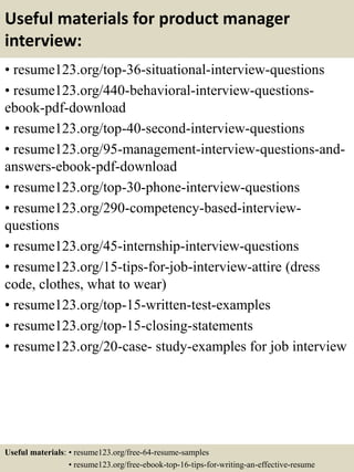 Useful materials for product manager
interview:
• resume123.org/top-36-situational-interview-questions
• resume123.org/440-behavioral-interview-questions-
ebook-pdf-download
• resume123.org/top-40-second-interview-questions
• resume123.org/95-management-interview-questions-and-
answers-ebook-pdf-download
• resume123.org/top-30-phone-interview-questions
• resume123.org/290-competency-based-interview-
questions
• resume123.org/45-internship-interview-questions
• resume123.org/15-tips-for-job-interview-attire (dress
code, clothes, what to wear)
• resume123.org/top-15-written-test-examples
• resume123.org/top-15-closing-statements
• resume123.org/20-case- study-examples for job interview
Useful materials: • resume123.org/free-64-resume-samples
• resume123.org/free-ebook-top-16-tips-for-writing-an-effective-resume
 