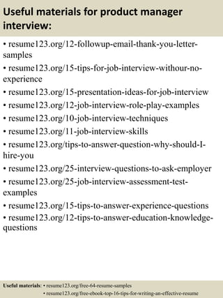 Useful materials for product manager
interview:
• resume123.org/12-followup-email-thank-you-letter-
samples
• resume123.org/15-tips-for-job-interview-withour-no-
experience
• resume123.org/15-presentation-ideas-for-job-interview
• resume123.org/12-job-interview-role-play-examples
• resume123.org/10-job-interview-techniques
• resume123.org/11-job-interview-skills
• resume123.org/tips-to-answer-question-why-should-I-
hire-you
• resume123.org/25-interview-questions-to-ask-employer
• resume123.org/25-job-interview-assessment-test-
examples
• resume123.org/15-tips-to-answer-experience-questions
• resume123.org/12-tips-to-answer-education-knowledge-
questions
Useful materials: • resume123.org/free-64-resume-samples
• resume123.org/free-ebook-top-16-tips-for-writing-an-effective-resume
 
