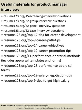 Useful materials for product manager
interview:
• resume123.org/15-screening-interview-questions
• resume123.org/22-group-interview-questions
• resume123.org/22-panel-interview-questions
• resume123.org/22-case-interview-questions
• resume123.org/top-12-tips-for-career-development
• resume123.org/top-9-career-path-tips
• resume123.org/top-14-career-objectives
• resume123.org/top-12-career-promotion-tips
• resume123.org/11-performance-appraisal-methods
(includes appraisal templates and forms)
• resume123.org/top-28-performance-appraisal-
forms
• resume123.org/top-12-salary-negotiation-tips
• resume123.org/top-9-tips-to-get-high-salary
Useful materials: • resume123.org/free-64-resume-samples
• resume123.org/free-ebook-top-16-tips-for-writing-an-effective-resume
 