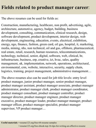 Fields related to product manager career:
The above resumes can be used for fields as:
Construction, manufacturing, healthcare, non profit, advertising, agile,
architecture, automotive, agency, budget, building, business
development, consulting, communication, clinical research, design,
software development, product development, interior design, web
development, engineering, education, events, electrical, exhibition,
energy, ngo, finance, fashion, green card, oil gas, hospital, it, marketing,
media, mining, nhs, non technical, oil and gas, offshore, pharmaceutical,
real estate, retail, research, human resources, telecommunications,
technology, technical, senior, digital, software, web, clinical, hr,
infrastructure, business, erp, creative, ict, hvac, sales, quality
management, uk, implementation, network, operations, architectural,
environmental, crm, website, interactive, security, supply chain,
logistics, training, project management, administrative management…
The above resumes also can be used for job title levels: entry level
product manager, junior product manager, senior product manager,
product manager assistant, product manager associate, product manager
administrator, product manager clerk, product manager coordinator,
product manager consultant, product manager controller, product
manager director, product manager engineer, product manager
executive, product manager leader, product manager manager, product
manager officer, product manager specialist, product manager
supervisor, VP product manager…
Useful materials: • resume123.org/free-64-resume-samples
• resume123.org/free-ebook-top-16-tips-for-writing-an-effective-resume
 