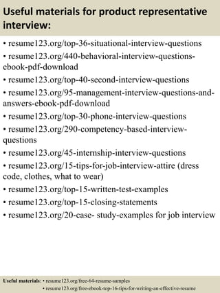 Useful materials for product representative
interview:
• resume123.org/top-36-situational-interview-questions
• resume123.org/440-behavioral-interview-questions-
ebook-pdf-download
• resume123.org/top-40-second-interview-questions
• resume123.org/95-management-interview-questions-and-
answers-ebook-pdf-download
• resume123.org/top-30-phone-interview-questions
• resume123.org/290-competency-based-interview-
questions
• resume123.org/45-internship-interview-questions
• resume123.org/15-tips-for-job-interview-attire (dress
code, clothes, what to wear)
• resume123.org/top-15-written-test-examples
• resume123.org/top-15-closing-statements
• resume123.org/20-case- study-examples for job interview
Useful materials: • resume123.org/free-64-resume-samples
• resume123.org/free-ebook-top-16-tips-for-writing-an-effective-resume
 