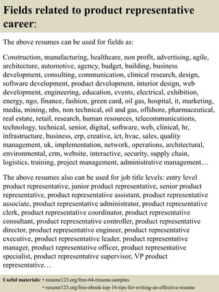 Fields related to product representative
career:
The above resumes can be used for fields as:
Construction, manufacturing, healthcare, non profit, advertising, agile,
architecture, automotive, agency, budget, building, business
development, consulting, communication, clinical research, design,
software development, product development, interior design, web
development, engineering, education, events, electrical, exhibition,
energy, ngo, finance, fashion, green card, oil gas, hospital, it, marketing,
media, mining, nhs, non technical, oil and gas, offshore, pharmaceutical,
real estate, retail, research, human resources, telecommunications,
technology, technical, senior, digital, software, web, clinical, hr,
infrastructure, business, erp, creative, ict, hvac, sales, quality
management, uk, implementation, network, operations, architectural,
environmental, crm, website, interactive, security, supply chain,
logistics, training, project management, administrative management…
The above resumes also can be used for job title levels: entry level
product representative, junior product representative, senior product
representative, product representative assistant, product representative
associate, product representative administrator, product representative
clerk, product representative coordinator, product representative
consultant, product representative controller, product representative
director, product representative engineer, product representative
executive, product representative leader, product representative
manager, product representative officer, product representative
specialist, product representative supervisor, VP product
representative…
Useful materials: • resume123.org/free-64-resume-samples
• resume123.org/free-ebook-top-16-tips-for-writing-an-effective-resume
 