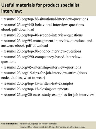 Useful materials for product specialist
interview:
• resume123.org/top-36-situational-interview-questions
• resume123.org/440-behavioral-interview-questions-
ebook-pdf-download
• resume123.org/top-40-second-interview-questions
• resume123.org/95-management-interview-questions-and-
answers-ebook-pdf-download
• resume123.org/top-30-phone-interview-questions
• resume123.org/290-competency-based-interview-
questions
• resume123.org/45-internship-interview-questions
• resume123.org/15-tips-for-job-interview-attire (dress
code, clothes, what to wear)
• resume123.org/top-15-written-test-examples
• resume123.org/top-15-closing-statements
• resume123.org/20-case- study-examples for job interview
Useful materials: • resume123.org/free-64-resume-samples
• resume123.org/free-ebook-top-16-tips-for-writing-an-effective-resume
 