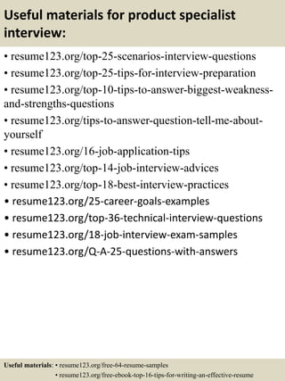 Useful materials for product specialist
interview:
• resume123.org/top-25-scenarios-interview-questions
• resume123.org/top-25-tips-for-interview-preparation
• resume123.org/top-10-tips-to-answer-biggest-weakness-
and-strengths-questions
• resume123.org/tips-to-answer-question-tell-me-about-
yourself
• resume123.org/16-job-application-tips
• resume123.org/top-14-job-interview-advices
• resume123.org/top-18-best-interview-practices
• resume123.org/25-career-goals-examples
• resume123.org/top-36-technical-interview-questions
• resume123.org/18-job-interview-exam-samples
• resume123.org/Q-A-25-questions-with-answers
Useful materials: • resume123.org/free-64-resume-samples
• resume123.org/free-ebook-top-16-tips-for-writing-an-effective-resume
 