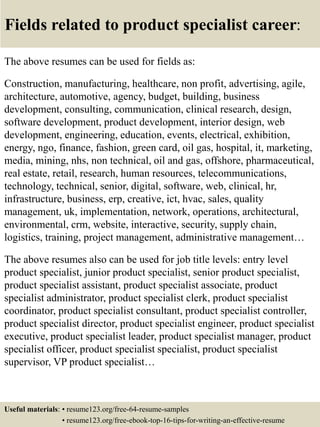 Fields related to product specialist career:
The above resumes can be used for fields as:
Construction, manufacturing, healthcare, non profit, advertising, agile,
architecture, automotive, agency, budget, building, business
development, consulting, communication, clinical research, design,
software development, product development, interior design, web
development, engineering, education, events, electrical, exhibition,
energy, ngo, finance, fashion, green card, oil gas, hospital, it, marketing,
media, mining, nhs, non technical, oil and gas, offshore, pharmaceutical,
real estate, retail, research, human resources, telecommunications,
technology, technical, senior, digital, software, web, clinical, hr,
infrastructure, business, erp, creative, ict, hvac, sales, quality
management, uk, implementation, network, operations, architectural,
environmental, crm, website, interactive, security, supply chain,
logistics, training, project management, administrative management…
The above resumes also can be used for job title levels: entry level
product specialist, junior product specialist, senior product specialist,
product specialist assistant, product specialist associate, product
specialist administrator, product specialist clerk, product specialist
coordinator, product specialist consultant, product specialist controller,
product specialist director, product specialist engineer, product specialist
executive, product specialist leader, product specialist manager, product
specialist officer, product specialist specialist, product specialist
supervisor, VP product specialist…
Useful materials: • resume123.org/free-64-resume-samples
• resume123.org/free-ebook-top-16-tips-for-writing-an-effective-resume
 