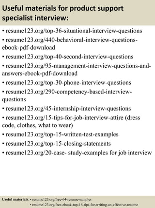 Useful materials for product support
specialist interview:
• resume123.org/top-36-situational-interview-questions
• resume123.org/440-behavioral-interview-questions-
ebook-pdf-download
• resume123.org/top-40-second-interview-questions
• resume123.org/95-management-interview-questions-and-
answers-ebook-pdf-download
• resume123.org/top-30-phone-interview-questions
• resume123.org/290-competency-based-interview-
questions
• resume123.org/45-internship-interview-questions
• resume123.org/15-tips-for-job-interview-attire (dress
code, clothes, what to wear)
• resume123.org/top-15-written-test-examples
• resume123.org/top-15-closing-statements
• resume123.org/20-case- study-examples for job interview
Useful materials: • resume123.org/free-64-resume-samples
• resume123.org/free-ebook-top-16-tips-for-writing-an-effective-resume
 