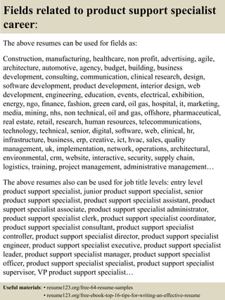 Fields related to product support specialist
career:
The above resumes can be used for fields as:
Construction, manufacturing, healthcare, non profit, advertising, agile,
architecture, automotive, agency, budget, building, business
development, consulting, communication, clinical research, design,
software development, product development, interior design, web
development, engineering, education, events, electrical, exhibition,
energy, ngo, finance, fashion, green card, oil gas, hospital, it, marketing,
media, mining, nhs, non technical, oil and gas, offshore, pharmaceutical,
real estate, retail, research, human resources, telecommunications,
technology, technical, senior, digital, software, web, clinical, hr,
infrastructure, business, erp, creative, ict, hvac, sales, quality
management, uk, implementation, network, operations, architectural,
environmental, crm, website, interactive, security, supply chain,
logistics, training, project management, administrative management…
The above resumes also can be used for job title levels: entry level
product support specialist, junior product support specialist, senior
product support specialist, product support specialist assistant, product
support specialist associate, product support specialist administrator,
product support specialist clerk, product support specialist coordinator,
product support specialist consultant, product support specialist
controller, product support specialist director, product support specialist
engineer, product support specialist executive, product support specialist
leader, product support specialist manager, product support specialist
officer, product support specialist specialist, product support specialist
supervisor, VP product support specialist…
Useful materials: • resume123.org/free-64-resume-samples
• resume123.org/free-ebook-top-16-tips-for-writing-an-effective-resume
 