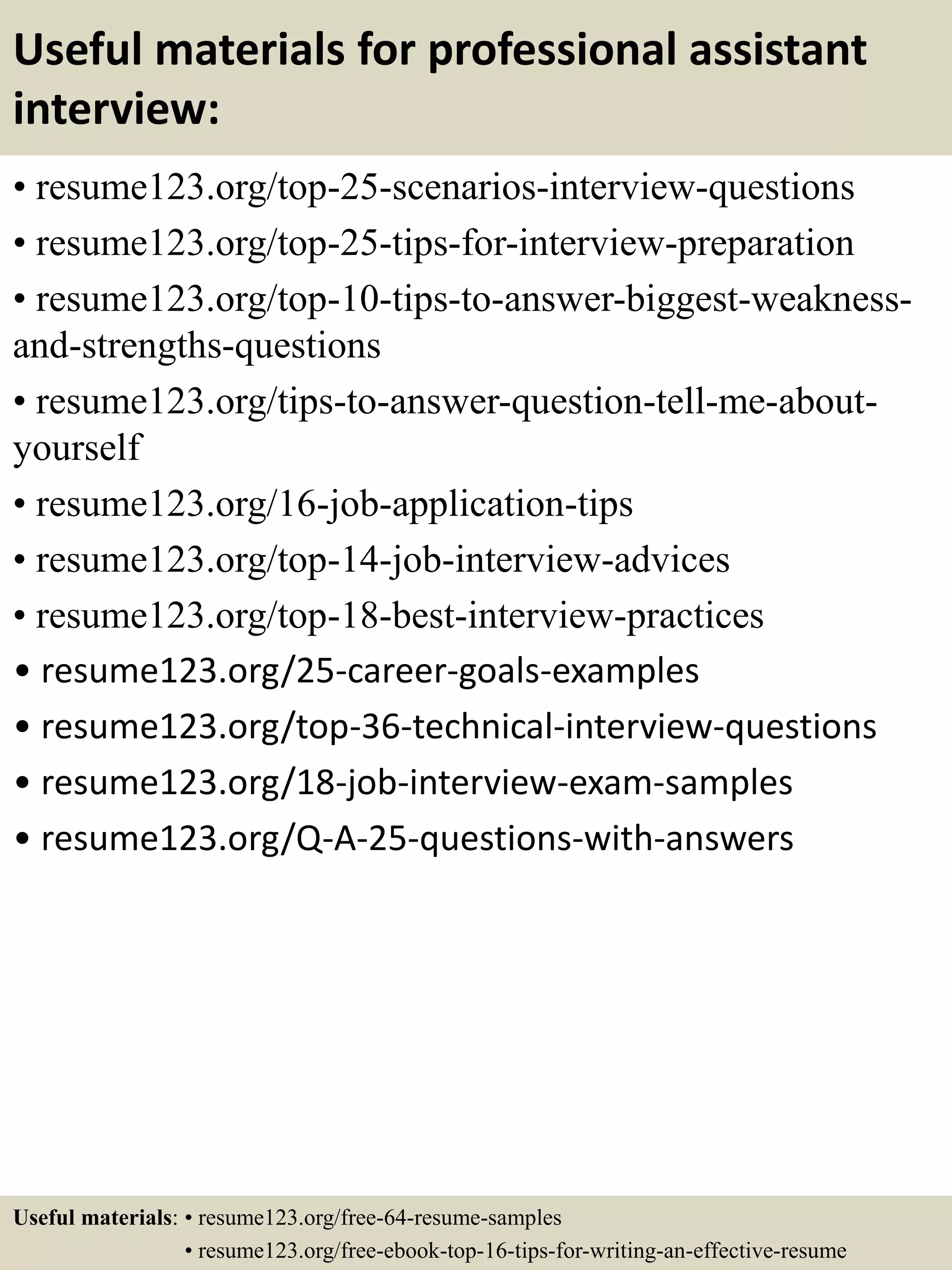 Useful materials for professional assistant
interview:
• resume123.org/top-25-scenarios-interview-questions
• resume123.org/top-25-tips-for-interview-preparation
• resume123.org/top-10-tips-to-answer-biggest-weakness-
and-strengths-questions
• resume123.org/tips-to-answer-question-tell-me-about-
yourself
• resume123.org/16-job-application-tips
• resume123.org/top-14-job-interview-advices
• resume123.org/top-18-best-interview-practices
• resume123.org/25-career-goals-examples
• resume123.org/top-36-technical-interview-questions
• resume123.org/18-job-interview-exam-samples
• resume123.org/Q-A-25-questions-with-answers
Useful materials: • resume123.org/free-64-resume-samples
• resume123.org/free-ebook-top-16-tips-for-writing-an-effective-resume
 