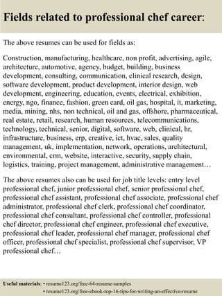Fields related to professional chef career:
The above resumes can be used for fields as:
Construction, manufacturing, healthcare, non profit, advertising, agile,
architecture, automotive, agency, budget, building, business
development, consulting, communication, clinical research, design,
software development, product development, interior design, web
development, engineering, education, events, electrical, exhibition,
energy, ngo, finance, fashion, green card, oil gas, hospital, it, marketing,
media, mining, nhs, non technical, oil and gas, offshore, pharmaceutical,
real estate, retail, research, human resources, telecommunications,
technology, technical, senior, digital, software, web, clinical, hr,
infrastructure, business, erp, creative, ict, hvac, sales, quality
management, uk, implementation, network, operations, architectural,
environmental, crm, website, interactive, security, supply chain,
logistics, training, project management, administrative management…
The above resumes also can be used for job title levels: entry level
professional chef, junior professional chef, senior professional chef,
professional chef assistant, professional chef associate, professional chef
administrator, professional chef clerk, professional chef coordinator,
professional chef consultant, professional chef controller, professional
chef director, professional chef engineer, professional chef executive,
professional chef leader, professional chef manager, professional chef
officer, professional chef specialist, professional chef supervisor, VP
professional chef…
Useful materials: • resume123.org/free-64-resume-samples
• resume123.org/free-ebook-top-16-tips-for-writing-an-effective-resume
 