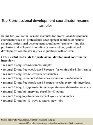 Top 8 professional development coordinator resume
samples
In this file, you can ref resume materials for professional development
coordinator such as professional development coordinator resume
samples, professional development coordinator resume writing tips,
professional development coordinator cover letters, professional
development coordinator interview questions with answers…
Other useful materials for professional development coordinator
interview:
• resume123.org/free-64-resume-samples
• resume123.org/free-ebook-top-18-secrets-for-writing-the-killer-resume
• resume123.org/free-63-cover-letter-samples
• resume123.org/free-ebook-80-interview-questions-and-answers
• resume123.org/free-ebook-top-18-secrets-to-win-every-job-interviews
• resume123.org/13-types-of-interview-questions-and-how-to-face-them
• resume123.org/job-interview-checklist-40-points
• resume123.org/top-8-interview-thank-you-letter-samples
• resume123.org/top-15-ways-to-search-new-jobs
Useful materials: • resume123.org/free-64-resume-samples
• resume123.org/free-ebook-top-16-tips-for-writing-an-effective-resume
 