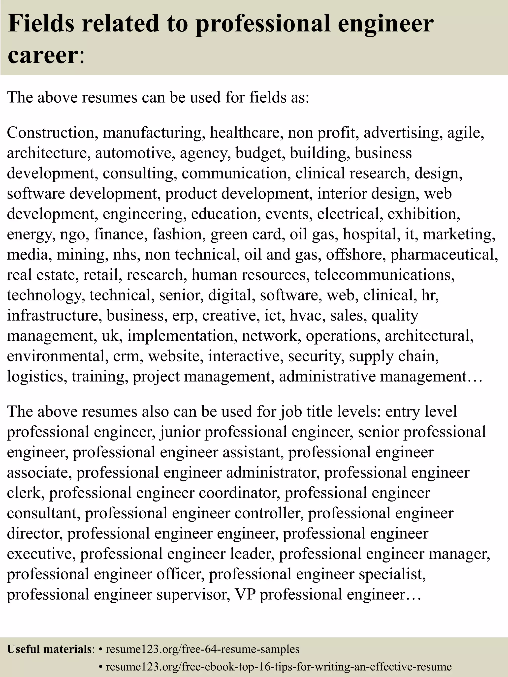Fields related to professional engineer
career:
The above resumes can be used for fields as:
Construction, manufacturing, healthcare, non profit, advertising, agile,
architecture, automotive, agency, budget, building, business
development, consulting, communication, clinical research, design,
software development, product development, interior design, web
development, engineering, education, events, electrical, exhibition,
energy, ngo, finance, fashion, green card, oil gas, hospital, it, marketing,
media, mining, nhs, non technical, oil and gas, offshore, pharmaceutical,
real estate, retail, research, human resources, telecommunications,
technology, technical, senior, digital, software, web, clinical, hr,
infrastructure, business, erp, creative, ict, hvac, sales, quality
management, uk, implementation, network, operations, architectural,
environmental, crm, website, interactive, security, supply chain,
logistics, training, project management, administrative management…
The above resumes also can be used for job title levels: entry level
professional engineer, junior professional engineer, senior professional
engineer, professional engineer assistant, professional engineer
associate, professional engineer administrator, professional engineer
clerk, professional engineer coordinator, professional engineer
consultant, professional engineer controller, professional engineer
director, professional engineer engineer, professional engineer
executive, professional engineer leader, professional engineer manager,
professional engineer officer, professional engineer specialist,
professional engineer supervisor, VP professional engineer…
Useful materials: • resume123.org/free-64-resume-samples
• resume123.org/free-ebook-top-16-tips-for-writing-an-effective-resume
 