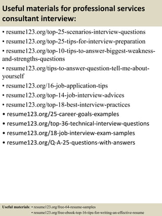 Useful materials for professional services
consultant interview:
• resume123.org/top-25-scenarios-interview-questions
• resume123.org/top-25-tips-for-interview-preparation
• resume123.org/top-10-tips-to-answer-biggest-weakness-
and-strengths-questions
• resume123.org/tips-to-answer-question-tell-me-about-
yourself
• resume123.org/16-job-application-tips
• resume123.org/top-14-job-interview-advices
• resume123.org/top-18-best-interview-practices
• resume123.org/25-career-goals-examples
• resume123.org/top-36-technical-interview-questions
• resume123.org/18-job-interview-exam-samples
• resume123.org/Q-A-25-questions-with-answers
Useful materials: • resume123.org/free-64-resume-samples
• resume123.org/free-ebook-top-16-tips-for-writing-an-effective-resume
 
