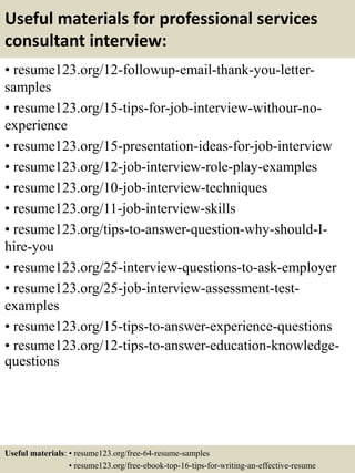 Useful materials for professional services
consultant interview:
• resume123.org/12-followup-email-thank-you-letter-
samples
• resume123.org/15-tips-for-job-interview-withour-no-
experience
• resume123.org/15-presentation-ideas-for-job-interview
• resume123.org/12-job-interview-role-play-examples
• resume123.org/10-job-interview-techniques
• resume123.org/11-job-interview-skills
• resume123.org/tips-to-answer-question-why-should-I-
hire-you
• resume123.org/25-interview-questions-to-ask-employer
• resume123.org/25-job-interview-assessment-test-
examples
• resume123.org/15-tips-to-answer-experience-questions
• resume123.org/12-tips-to-answer-education-knowledge-
questions
Useful materials: • resume123.org/free-64-resume-samples
• resume123.org/free-ebook-top-16-tips-for-writing-an-effective-resume
 