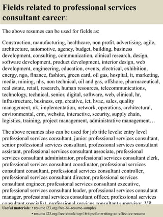 Fields related to professional services
consultant career:
The above resumes can be used for fields as:
Construction, manufacturing, healthcare, non profit, advertising, agile,
architecture, automotive, agency, budget, building, business
development, consulting, communication, clinical research, design,
software development, product development, interior design, web
development, engineering, education, events, electrical, exhibition,
energy, ngo, finance, fashion, green card, oil gas, hospital, it, marketing,
media, mining, nhs, non technical, oil and gas, offshore, pharmaceutical,
real estate, retail, research, human resources, telecommunications,
technology, technical, senior, digital, software, web, clinical, hr,
infrastructure, business, erp, creative, ict, hvac, sales, quality
management, uk, implementation, network, operations, architectural,
environmental, crm, website, interactive, security, supply chain,
logistics, training, project management, administrative management…
The above resumes also can be used for job title levels: entry level
professional services consultant, junior professional services consultant,
senior professional services consultant, professional services consultant
assistant, professional services consultant associate, professional
services consultant administrator, professional services consultant clerk,
professional services consultant coordinator, professional services
consultant consultant, professional services consultant controller,
professional services consultant director, professional services
consultant engineer, professional services consultant executive,
professional services consultant leader, professional services consultant
manager, professional services consultant officer, professional services
consultant specialist, professional services consultant supervisor, VP
professional services consultant…Useful materials: • resume123.org/free-64-resume-samples
• resume123.org/free-ebook-top-16-tips-for-writing-an-effective-resume
 