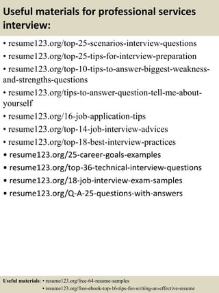 Useful materials for professional services
interview:
• resume123.org/top-25-scenarios-interview-questions
• resume123.org/top-25-tips-for-interview-preparation
• resume123.org/top-10-tips-to-answer-biggest-weakness-
and-strengths-questions
• resume123.org/tips-to-answer-question-tell-me-about-
yourself
• resume123.org/16-job-application-tips
• resume123.org/top-14-job-interview-advices
• resume123.org/top-18-best-interview-practices
• resume123.org/25-career-goals-examples
• resume123.org/top-36-technical-interview-questions
• resume123.org/18-job-interview-exam-samples
• resume123.org/Q-A-25-questions-with-answers
Useful materials: • resume123.org/free-64-resume-samples
• resume123.org/free-ebook-top-16-tips-for-writing-an-effective-resume
 