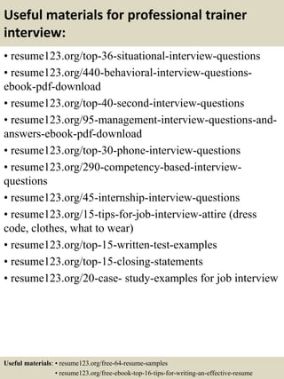 Useful materials for professional trainer
interview:
• resume123.org/top-36-situational-interview-questions
• resume123.org/440-behavioral-interview-questions-
ebook-pdf-download
• resume123.org/top-40-second-interview-questions
• resume123.org/95-management-interview-questions-and-
answers-ebook-pdf-download
• resume123.org/top-30-phone-interview-questions
• resume123.org/290-competency-based-interview-
questions
• resume123.org/45-internship-interview-questions
• resume123.org/15-tips-for-job-interview-attire (dress
code, clothes, what to wear)
• resume123.org/top-15-written-test-examples
• resume123.org/top-15-closing-statements
• resume123.org/20-case- study-examples for job interview
Useful materials: • resume123.org/free-64-resume-samples
• resume123.org/free-ebook-top-16-tips-for-writing-an-effective-resume
 