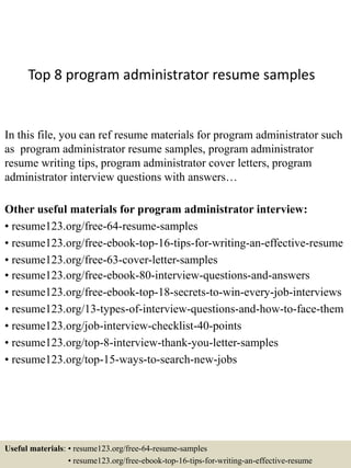 Top 8 program administrator resume samples
In this file, you can ref resume materials for program administrator such
as program administrator resume samples, program administrator
resume writing tips, program administrator cover letters, program
administrator interview questions with answers…
Other useful materials for program administrator interview:
• resume123.org/free-64-resume-samples
• resume123.org/free-ebook-top-16-tips-for-writing-an-effective-resume
• resume123.org/free-63-cover-letter-samples
• resume123.org/free-ebook-80-interview-questions-and-answers
• resume123.org/free-ebook-top-18-secrets-to-win-every-job-interviews
• resume123.org/13-types-of-interview-questions-and-how-to-face-them
• resume123.org/job-interview-checklist-40-points
• resume123.org/top-8-interview-thank-you-letter-samples
• resume123.org/top-15-ways-to-search-new-jobs
Useful materials: • resume123.org/free-64-resume-samples
• resume123.org/free-ebook-top-16-tips-for-writing-an-effective-resume
 