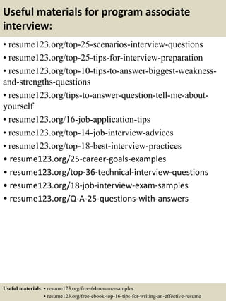 Useful materials for program associate
interview:
• resume123.org/top-25-scenarios-interview-questions
• resume123.org/top-25-tips-for-interview-preparation
• resume123.org/top-10-tips-to-answer-biggest-weakness-
and-strengths-questions
• resume123.org/tips-to-answer-question-tell-me-about-
yourself
• resume123.org/16-job-application-tips
• resume123.org/top-14-job-interview-advices
• resume123.org/top-18-best-interview-practices
• resume123.org/25-career-goals-examples
• resume123.org/top-36-technical-interview-questions
• resume123.org/18-job-interview-exam-samples
• resume123.org/Q-A-25-questions-with-answers
Useful materials: • resume123.org/free-64-resume-samples
• resume123.org/free-ebook-top-16-tips-for-writing-an-effective-resume
 
