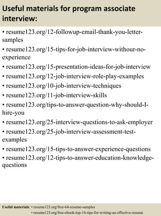 Useful materials for program associate
interview:
• resume123.org/12-followup-email-thank-you-letter-
samples
• resume123.org/15-tips-for-job-interview-withour-no-
experience
• resume123.org/15-presentation-ideas-for-job-interview
• resume123.org/12-job-interview-role-play-examples
• resume123.org/10-job-interview-techniques
• resume123.org/11-job-interview-skills
• resume123.org/tips-to-answer-question-why-should-I-
hire-you
• resume123.org/25-interview-questions-to-ask-employer
• resume123.org/25-job-interview-assessment-test-
examples
• resume123.org/15-tips-to-answer-experience-questions
• resume123.org/12-tips-to-answer-education-knowledge-
questions
Useful materials: • resume123.org/free-64-resume-samples
• resume123.org/free-ebook-top-16-tips-for-writing-an-effective-resume
 