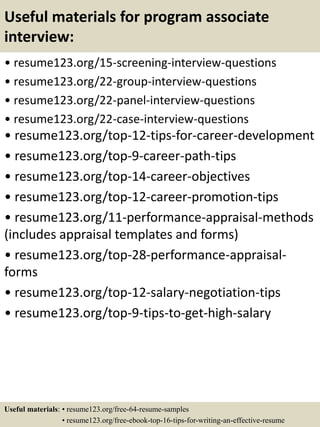 Useful materials for program associate
interview:
• resume123.org/15-screening-interview-questions
• resume123.org/22-group-interview-questions
• resume123.org/22-panel-interview-questions
• resume123.org/22-case-interview-questions
• resume123.org/top-12-tips-for-career-development
• resume123.org/top-9-career-path-tips
• resume123.org/top-14-career-objectives
• resume123.org/top-12-career-promotion-tips
• resume123.org/11-performance-appraisal-methods
(includes appraisal templates and forms)
• resume123.org/top-28-performance-appraisal-
forms
• resume123.org/top-12-salary-negotiation-tips
• resume123.org/top-9-tips-to-get-high-salary
Useful materials: • resume123.org/free-64-resume-samples
• resume123.org/free-ebook-top-16-tips-for-writing-an-effective-resume
 