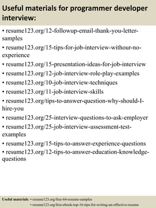 Useful materials for programmer developer
interview:
• resume123.org/12-followup-email-thank-you-letter-
samples
• resume123.org/15-tips-for-job-interview-withour-no-
experience
• resume123.org/15-presentation-ideas-for-job-interview
• resume123.org/12-job-interview-role-play-examples
• resume123.org/10-job-interview-techniques
• resume123.org/11-job-interview-skills
• resume123.org/tips-to-answer-question-why-should-I-
hire-you
• resume123.org/25-interview-questions-to-ask-employer
• resume123.org/25-job-interview-assessment-test-
examples
• resume123.org/15-tips-to-answer-experience-questions
• resume123.org/12-tips-to-answer-education-knowledge-
questions
Useful materials: • resume123.org/free-64-resume-samples
• resume123.org/free-ebook-top-16-tips-for-writing-an-effective-resume
 