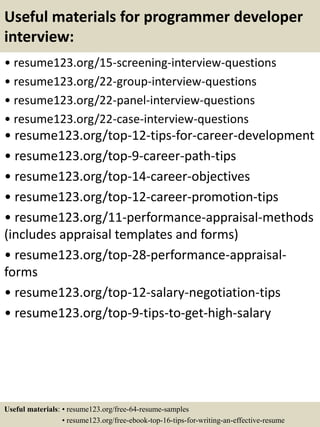 Useful materials for programmer developer
interview:
• resume123.org/15-screening-interview-questions
• resume123.org/22-group-interview-questions
• resume123.org/22-panel-interview-questions
• resume123.org/22-case-interview-questions
• resume123.org/top-12-tips-for-career-development
• resume123.org/top-9-career-path-tips
• resume123.org/top-14-career-objectives
• resume123.org/top-12-career-promotion-tips
• resume123.org/11-performance-appraisal-methods
(includes appraisal templates and forms)
• resume123.org/top-28-performance-appraisal-
forms
• resume123.org/top-12-salary-negotiation-tips
• resume123.org/top-9-tips-to-get-high-salary
Useful materials: • resume123.org/free-64-resume-samples
• resume123.org/free-ebook-top-16-tips-for-writing-an-effective-resume
 