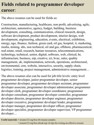 Fields related to programmer developer
career:
The above resumes can be used for fields as:
Construction, manufacturing, healthcare, non profit, advertising, agile,
architecture, automotive, agency, budget, building, business
development, consulting, communication, clinical research, design,
software development, product development, interior design, web
development, engineering, education, events, electrical, exhibition,
energy, ngo, finance, fashion, green card, oil gas, hospital, it, marketing,
media, mining, nhs, non technical, oil and gas, offshore, pharmaceutical,
real estate, retail, research, human resources, telecommunications,
technology, technical, senior, digital, software, web, clinical, hr,
infrastructure, business, erp, creative, ict, hvac, sales, quality
management, uk, implementation, network, operations, architectural,
environmental, crm, website, interactive, security, supply chain,
logistics, training, project management, administrative management…
The above resumes also can be used for job title levels: entry level
programmer developer, junior programmer developer, senior
programmer developer, programmer developer assistant, programmer
developer associate, programmer developer administrator, programmer
developer clerk, programmer developer coordinator, programmer
developer consultant, programmer developer controller, programmer
developer director, programmer developer engineer, programmer
developer executive, programmer developer leader, programmer
developer manager, programmer developer officer, programmer
developer specialist, programmer developer supervisor, VP programmer
developer…
Useful materials: • resume123.org/free-64-resume-samples
• resume123.org/free-ebook-top-16-tips-for-writing-an-effective-resume
 