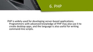 6. PHP
PHP is widely used for developing server-based applications.
Programmers with advanced knowledge of PHP may also use it to
create desktop apps, and the language is also useful for writing
command-line scripts.
 