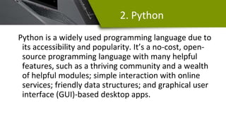 2. Python
Python is a widely used programming language due to
its accessibility and popularity. It’s a no-cost, open-
source programming language with many helpful
features, such as a thriving community and a wealth
of helpful modules; simple interaction with online
services; friendly data structures; and graphical user
interface (GUI)-based desktop apps.
 