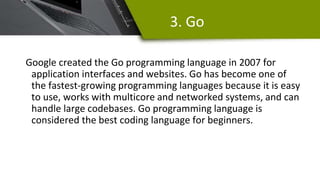 3. Go
Google created the Go programming language in 2007 for
application interfaces and websites. Go has become one of
the fastest-growing programming languages because it is easy
to use, works with multicore and networked systems, and can
handle large codebases. Go programming language is
considered the best coding language for beginners.
 
