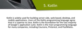 5. Kotlin
Kotlin is widely used for building server-side, web-based, desktop, and
mobile applications. Users of the Kotlin programming language agree
that it is superior to Java. Kotlin is the foundation for the vast majority
of Google’s application suite. Kotlin is the main programming language
for many companies, including Coursera, Pinterest, and PostMates.
 