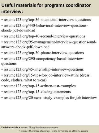 Useful materials for programs coordinator
interview:
• resume123.org/top-36-situational-interview-questions
• resume123.org/440-behavioral-interview-questions-
ebook-pdf-download
• resume123.org/top-40-second-interview-questions
• resume123.org/95-management-interview-questions-and-
answers-ebook-pdf-download
• resume123.org/top-30-phone-interview-questions
• resume123.org/290-competency-based-interview-
questions
• resume123.org/45-internship-interview-questions
• resume123.org/15-tips-for-job-interview-attire (dress
code, clothes, what to wear)
• resume123.org/top-15-written-test-examples
• resume123.org/top-15-closing-statements
• resume123.org/20-case- study-examples for job interview
Useful materials: • resume123.org/free-64-resume-samples
• resume123.org/free-ebook-top-16-tips-for-writing-an-effective-resume
 