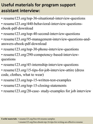 Useful materials for program support
assistant interview:
• resume123.org/top-36-situational-interview-questions
• resume123.org/440-behavioral-interview-questions-
ebook-pdf-download
• resume123.org/top-40-second-interview-questions
• resume123.org/95-management-interview-questions-and-
answers-ebook-pdf-download
• resume123.org/top-30-phone-interview-questions
• resume123.org/290-competency-based-interview-
questions
• resume123.org/45-internship-interview-questions
• resume123.org/15-tips-for-job-interview-attire (dress
code, clothes, what to wear)
• resume123.org/top-15-written-test-examples
• resume123.org/top-15-closing-statements
• resume123.org/20-case- study-examples for job interview
Useful materials: • resume123.org/free-64-resume-samples
• resume123.org/free-ebook-top-16-tips-for-writing-an-effective-resume
 