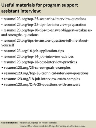 Useful materials for program support
assistant interview:
• resume123.org/top-25-scenarios-interview-questions
• resume123.org/top-25-tips-for-interview-preparation
• resume123.org/top-10-tips-to-answer-biggest-weakness-
and-strengths-questions
• resume123.org/tips-to-answer-question-tell-me-about-
yourself
• resume123.org/16-job-application-tips
• resume123.org/top-14-job-interview-advices
• resume123.org/top-18-best-interview-practices
• resume123.org/25-career-goals-examples
• resume123.org/top-36-technical-interview-questions
• resume123.org/18-job-interview-exam-samples
• resume123.org/Q-A-25-questions-with-answers
Useful materials: • resume123.org/free-64-resume-samples
• resume123.org/free-ebook-top-16-tips-for-writing-an-effective-resume
 