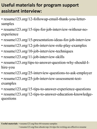 Useful materials for program support
assistant interview:
• resume123.org/12-followup-email-thank-you-letter-
samples
• resume123.org/15-tips-for-job-interview-withour-no-
experience
• resume123.org/15-presentation-ideas-for-job-interview
• resume123.org/12-job-interview-role-play-examples
• resume123.org/10-job-interview-techniques
• resume123.org/11-job-interview-skills
• resume123.org/tips-to-answer-question-why-should-I-
hire-you
• resume123.org/25-interview-questions-to-ask-employer
• resume123.org/25-job-interview-assessment-test-
examples
• resume123.org/15-tips-to-answer-experience-questions
• resume123.org/12-tips-to-answer-education-knowledge-
questions
Useful materials: • resume123.org/free-64-resume-samples
• resume123.org/free-ebook-top-16-tips-for-writing-an-effective-resume
 