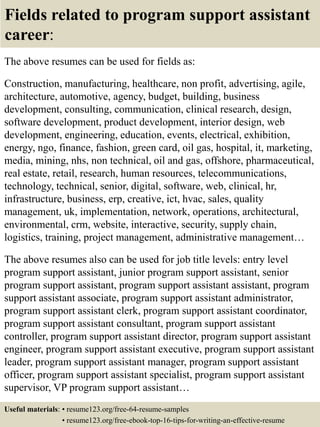 Fields related to program support assistant
career:
The above resumes can be used for fields as:
Construction, manufacturing, healthcare, non profit, advertising, agile,
architecture, automotive, agency, budget, building, business
development, consulting, communication, clinical research, design,
software development, product development, interior design, web
development, engineering, education, events, electrical, exhibition,
energy, ngo, finance, fashion, green card, oil gas, hospital, it, marketing,
media, mining, nhs, non technical, oil and gas, offshore, pharmaceutical,
real estate, retail, research, human resources, telecommunications,
technology, technical, senior, digital, software, web, clinical, hr,
infrastructure, business, erp, creative, ict, hvac, sales, quality
management, uk, implementation, network, operations, architectural,
environmental, crm, website, interactive, security, supply chain,
logistics, training, project management, administrative management…
The above resumes also can be used for job title levels: entry level
program support assistant, junior program support assistant, senior
program support assistant, program support assistant assistant, program
support assistant associate, program support assistant administrator,
program support assistant clerk, program support assistant coordinator,
program support assistant consultant, program support assistant
controller, program support assistant director, program support assistant
engineer, program support assistant executive, program support assistant
leader, program support assistant manager, program support assistant
officer, program support assistant specialist, program support assistant
supervisor, VP program support assistant…
Useful materials: • resume123.org/free-64-resume-samples
• resume123.org/free-ebook-top-16-tips-for-writing-an-effective-resume
 
