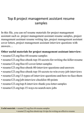Top 8 project management assistant resume
samples
In this file, you can ref resume materials for project management
assistant such as project management assistant resume samples, project
management assistant resume writing tips, project management assistant
cover letters, project management assistant interview questions with
answers…
Other useful materials for project management assistant interview:
• resume123.org/free-64-resume-samples
• resume123.org/free-ebook-top-18-secrets-for-writing-the-killer-resume
• resume123.org/free-63-cover-letter-samples
• resume123.org/free-ebook-80-interview-questions-and-answers
• resume123.org/free-ebook-top-18-secrets-to-win-every-job-interviews
• resume123.org/13-types-of-interview-questions-and-how-to-face-them
• resume123.org/job-interview-checklist-40-points
• resume123.org/top-8-interview-thank-you-letter-samples
• resume123.org/top-15-ways-to-search-new-jobs
Useful materials: • resume123.org/free-64-resume-samples
• resume123.org/free-ebook-top-16-tips-for-writing-an-effective-resume
 