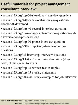 Useful materials for project management
consultant interview:
• resume123.org/top-36-situational-interview-questions
• resume123.org/440-behavioral-interview-questions-
ebook-pdf-download
• resume123.org/top-40-second-interview-questions
• resume123.org/95-management-interview-questions-and-
answers-ebook-pdf-download
• resume123.org/top-30-phone-interview-questions
• resume123.org/290-competency-based-interview-
questions
• resume123.org/45-internship-interview-questions
• resume123.org/15-tips-for-job-interview-attire (dress
code, clothes, what to wear)
• resume123.org/top-15-written-test-examples
• resume123.org/top-15-closing-statements
• resume123.org/20-case- study-examples for job interview
Useful materials: • resume123.org/free-64-resume-samples
• resume123.org/free-ebook-top-16-tips-for-writing-an-effective-resume
 