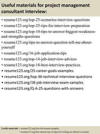 Useful materials for project management
consultant interview:
• resume123.org/top-25-scenarios-interview-questions
• resume123.org/top-25-tips-for-interview-preparation
• resume123.org/top-10-tips-to-answer-biggest-weakness-
and-strengths-questions
• resume123.org/tips-to-answer-question-tell-me-about-
yourself
• resume123.org/16-job-application-tips
• resume123.org/top-14-job-interview-advices
• resume123.org/top-18-best-interview-practices
• resume123.org/25-career-goals-examples
• resume123.org/top-36-technical-interview-questions
• resume123.org/18-job-interview-exam-samples
• resume123.org/Q-A-25-questions-with-answers
Useful materials: • resume123.org/free-64-resume-samples
• resume123.org/free-ebook-top-16-tips-for-writing-an-effective-resume
 
