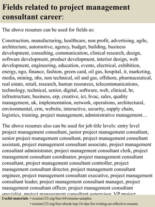 Fields related to project management
consultant career:
The above resumes can be used for fields as:
Construction, manufacturing, healthcare, non profit, advertising, agile,
architecture, automotive, agency, budget, building, business
development, consulting, communication, clinical research, design,
software development, product development, interior design, web
development, engineering, education, events, electrical, exhibition,
energy, ngo, finance, fashion, green card, oil gas, hospital, it, marketing,
media, mining, nhs, non technical, oil and gas, offshore, pharmaceutical,
real estate, retail, research, human resources, telecommunications,
technology, technical, senior, digital, software, web, clinical, hr,
infrastructure, business, erp, creative, ict, hvac, sales, quality
management, uk, implementation, network, operations, architectural,
environmental, crm, website, interactive, security, supply chain,
logistics, training, project management, administrative management…
The above resumes also can be used for job title levels: entry level
project management consultant, junior project management consultant,
senior project management consultant, project management consultant
assistant, project management consultant associate, project management
consultant administrator, project management consultant clerk, project
management consultant coordinator, project management consultant
consultant, project management consultant controller, project
management consultant director, project management consultant
engineer, project management consultant executive, project management
consultant leader, project management consultant manager, project
management consultant officer, project management consultant
specialist, project management consultant supervisor, VP project
management consultant…Useful materials: • resume123.org/free-64-resume-samples
• resume123.org/free-ebook-top-16-tips-for-writing-an-effective-resume
 