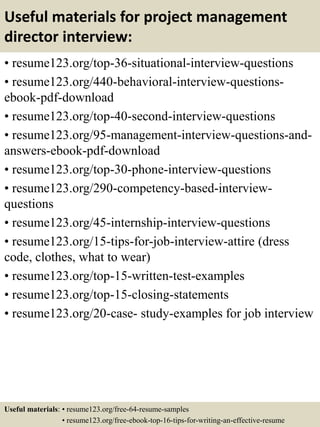 Useful materials for project management
director interview:
• resume123.org/top-36-situational-interview-questions
• resume123.org/440-behavioral-interview-questions-
ebook-pdf-download
• resume123.org/top-40-second-interview-questions
• resume123.org/95-management-interview-questions-and-
answers-ebook-pdf-download
• resume123.org/top-30-phone-interview-questions
• resume123.org/290-competency-based-interview-
questions
• resume123.org/45-internship-interview-questions
• resume123.org/15-tips-for-job-interview-attire (dress
code, clothes, what to wear)
• resume123.org/top-15-written-test-examples
• resume123.org/top-15-closing-statements
• resume123.org/20-case- study-examples for job interview
Useful materials: • resume123.org/free-64-resume-samples
• resume123.org/free-ebook-top-16-tips-for-writing-an-effective-resume
 