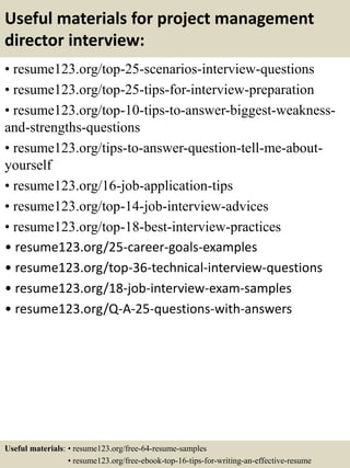 Useful materials for project management
director interview:
• resume123.org/top-25-scenarios-interview-questions
• resume123.org/top-25-tips-for-interview-preparation
• resume123.org/top-10-tips-to-answer-biggest-weakness-
and-strengths-questions
• resume123.org/tips-to-answer-question-tell-me-about-
yourself
• resume123.org/16-job-application-tips
• resume123.org/top-14-job-interview-advices
• resume123.org/top-18-best-interview-practices
• resume123.org/25-career-goals-examples
• resume123.org/top-36-technical-interview-questions
• resume123.org/18-job-interview-exam-samples
• resume123.org/Q-A-25-questions-with-answers
Useful materials: • resume123.org/free-64-resume-samples
• resume123.org/free-ebook-top-16-tips-for-writing-an-effective-resume
 